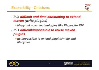 Extensibility - Criticisms

•    It is difficult and time consuming to extend
     maven (write plugins)
     » Many unknown technologies like Plexus for IOC
•    It is difficult/impossible to reuse maven
     plugins
     » Its impossible to extend plugins/mojo and
       lifecycles




                             21
 