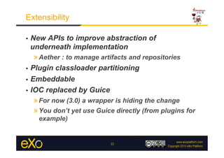 Extensibility

•    New APIs to improve abstraction of
     underneath implementation
     » Aether : to manage artifacts and repositories
•  Plugin classloader partitioning
•  Embeddable

•  IOC replaced by Guice
     » For now (3.0) a wrapper is hiding the change
     » You don’t yet use Guice directly (from plugins for
       example)


                             22
 