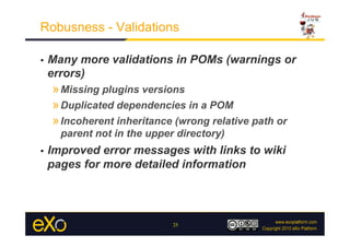 Robusness - Validations

•    Many more validations in POMs (warnings or
     errors)
     » Missing plugins versions
     » Duplicated dependencies in a POM
     » Incoherent inheritance (wrong relative path or
       parent not in the upper directory)
•    Improved error messages with links to wiki
     pages for more detailed information




                              25
 