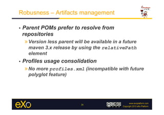 Robusness – Artifacts management

•    Parent POMs prefer to resolve from
     repositories
     » Version less parent will be available in a future
       maven 3.x release by using the relativePath
       element
•    Profiles usage consolidation
     » No more profiles.xml (incompatible with future
       polyglot feature)




                              26
 