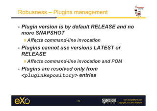 Robusness – Plugins management

•    Plugin version is by default RELEASE and no
     more SNAPSHOT
     » Affects command-line invocation
•    Plugins cannot use versions LATEST or
     RELEASE
     » Affects command-line invocation and POM
•    Plugins are resolved only from
     <pluginRepository> entries



                            28
 