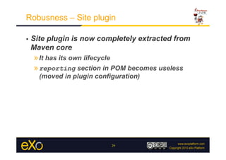 Robusness – Site plugin

•    Site plugin is now completely extracted from
     Maven core
     » It has its own lifecycle
     » reporting section in POM becomes useless
       (moved in plugin configuration)




                             29
 