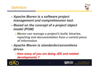 Definition

•  Apache Maven is a software project
   management and comprehension tool.
•  Based on the concept of a project object
   model (POM)
     » Maven can manage a project's build, binaries,
       reporting and documentation from a central piece
       of information.
•    Apache Maven is standards/conventions
     driven
     » How many of you are doing JEE and related
       developments ?
                             3
 