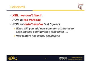 Criticisms

•  XML, we don’t like it
•  POM is too verbose

•  POM v4 didn’t evolve last 5 years
     » When will you add new common attributes to
      ease plugins configuration (encoding …)
     » New feature like global exclusions




                             31
 