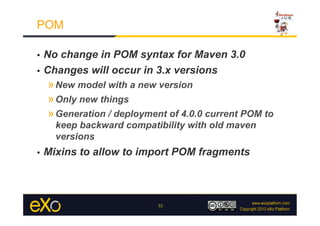 POM

•  No change in POM syntax for Maven 3.0
•  Changes will occur in 3.x versions
     » New model with a new version
     » Only new things
     » Generation / deployment of 4.0.0 current POM to
       keep backward compatibility with old maven
       versions
•    Mixins to allow to import POM fragments



                            32
 
