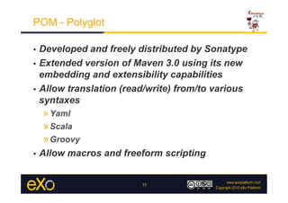 POM - Polyglot

•  Developed and freely distributed by Sonatype
•  Extended version of Maven 3.0 using its new
   embedding and extensibility capabilities
•  Allow translation (read/write) from/to various
   syntaxes
     » Yaml
     » Scala
     » Groovy
•    Allow macros and freeform scripting


                          33
 