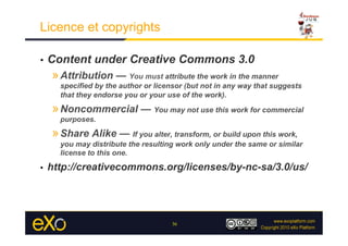 Licence et copyrights

•    Content under Creative Commons 3.0
     » Attribution — You must attribute the work in the manner
       specified by the author or licensor (but not in any way that suggests
       that they endorse you or your use of the work).

     » Noncommercial — You may not use this work for commercial
       purposes.

     » Share Alike — If you alter, transform, or build upon this work,
       you may distribute the resulting work only under the same or similar
       license to this one.

•    http://creativecommons.org/licenses/by-nc-sa/3.0/us/




                                      36
 