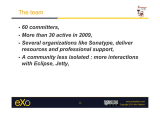 The team

•  60 committers,
•  More than 30 active in 2009,

•  Several organizations like Sonatype, deliver
   resources and professional support,
•  A community less isolated : more interactions
   with Eclipse, Jetty,




                        42
 