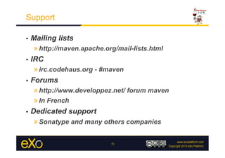 Support

•    Mailing lists
     » http://maven.apache.org/mail-lists.html
•    IRC
     » irc.codehaus.org - #maven
•    Forums
     » http://www.developpez.net/ forum maven
     » In French
•    Dedicated support
     » Sonatype and many others companies

                             51
 