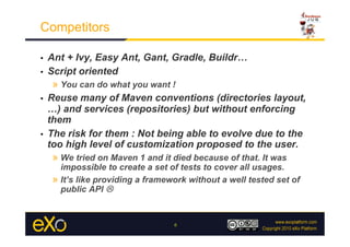 Competitors

•  Ant + Ivy, Easy Ant, Gant, Gradle, Buildr…
•  Script oriented
    »  You can do what you want !
•  Reuse many of Maven conventions (directories layout,
   …) and services (repositories) but without enforcing
   them
•  The risk for them : Not being able to evolve due to the
   too high level of customization proposed to the user.
    »  We tried on Maven 1 and it died because of that. It was
        impossible to create a set of tests to cover all usages.
     »  It’s like providing a framework without a well tested set of
        public API 


                                    6
 