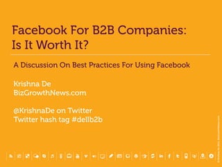 Facebook For B2B Companies:
Is It Worth It?
A Discussion On Best Practices For Using Facebook

Krishna De
BizGrowthNews.com

@KrishnaDe on Twitter




                                                    © Krishna De 2011, BizGrowthNews.com
Twitter hash tag #dellb2b
 