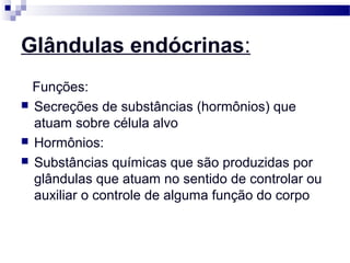 Glândulas endócrinas:
Funções:
 Secreções de substâncias (hormônios) que
atuam sobre célula alvo
 Hormônios:
 Substâncias químicas que são produzidas por
glândulas que atuam no sentido de controlar ou
auxiliar o controle de alguma função do corpo
 