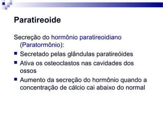 Paratireoide
Secreção do hormônio paratireoidiano
(Paratormônio):
 Secretado pelas glândulas paratireóides
 Ativa os osteoclastos nas cavidades dos
ossos
 Aumento da secreção do hormônio quando a
concentração de cálcio cai abaixo do normal
 