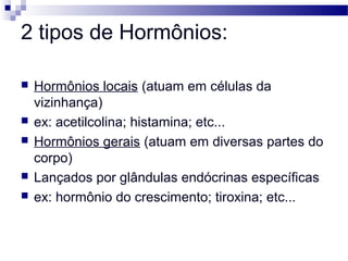 2 tipos de Hormônios:
 Hormônios locais (atuam em células da
vizinhança)
 ex: acetilcolina; histamina; etc...
 Hormônios gerais (atuam em diversas partes do
corpo)
 Lançados por glândulas endócrinas específicas
 ex: hormônio do crescimento; tiroxina; etc...
 
