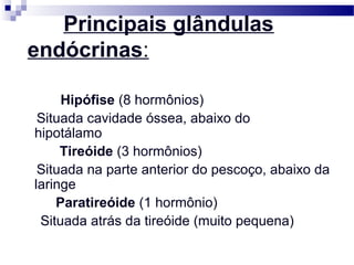 Principais glândulas
endócrinas:
Hipófise (8 hormônios)
Situada cavidade óssea, abaixo do
hipotálamo
Tireóide (3 hormônios)
Situada na parte anterior do pescoço, abaixo da
laringe
Paratireóide (1 hormônio)
Situada atrás da tireóide (muito pequena)
 