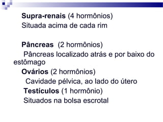 Supra-renais (4 hormônios)
Situada acima de cada rim
Pâncreas (2 hormônios)
Pâncreas localizado atrás e por baixo do
estômago
Ovários (2 hormônios)
Cavidade pélvica, ao lado do útero
Testículos (1 hormônio)
Situados na bolsa escrotal
 