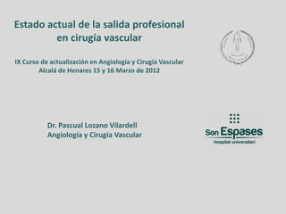 Estado actual de la salida profesional
         en cirugía vascular

IX Curso de actualización en Angiología y Cirugía Vascular
        Alcalá de Henares 15 y 16 Marzo de 2012




           Dr. Pascual Lozano Vilardell
           Angiología y Cirugía Vascular
 