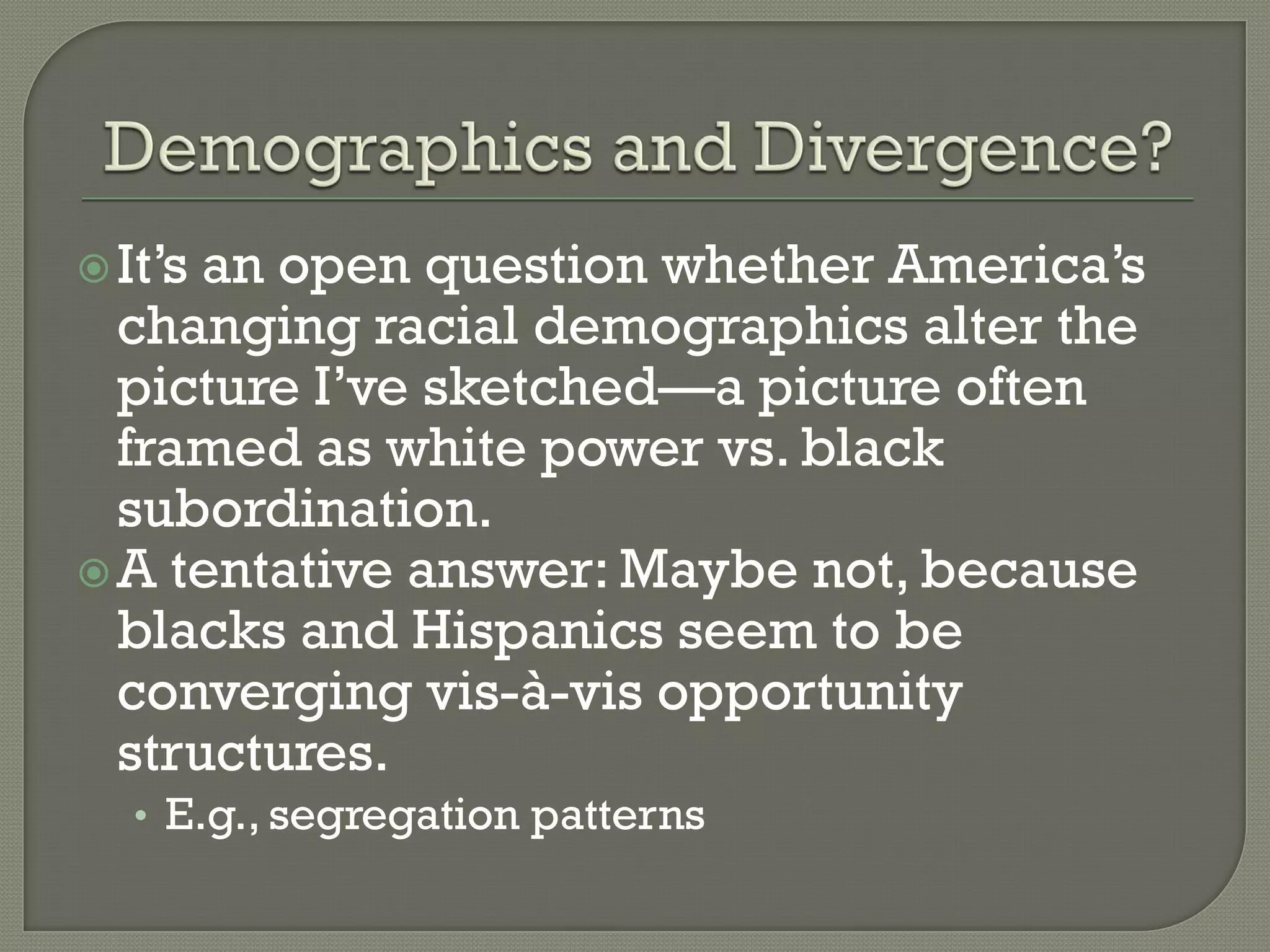  It’san open question whether America’s
  changing racial demographics alter the
  picture I’ve sketched—a picture often
  framed as white power vs. black
  subordination.
 A tentative answer: Maybe not, because
  blacks and Hispanics seem to be
  converging vis-à-vis opportunity
  structures.
   • E.g., segregation patterns
 