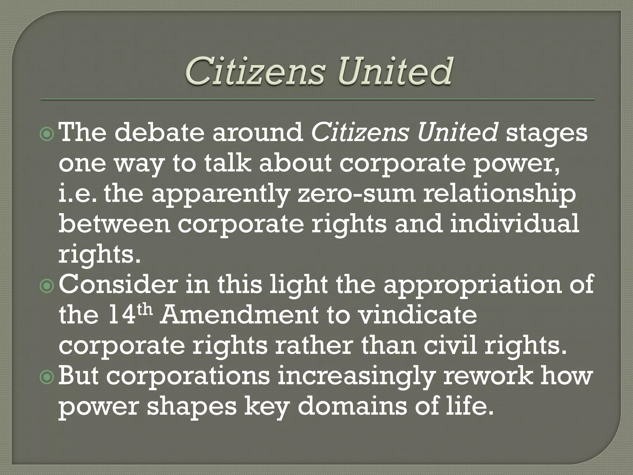  The   debate around Citizens United stages
  one way to talk about corporate power,
  i.e. the apparently zero-sum relationship
  between corporate rights and individual
  rights.
 Consider in this light the appropriation of
  the 14th Amendment to vindicate
  corporate rights rather than civil rights.
 But corporations increasingly rework how
  power shapes key domains of life.
 