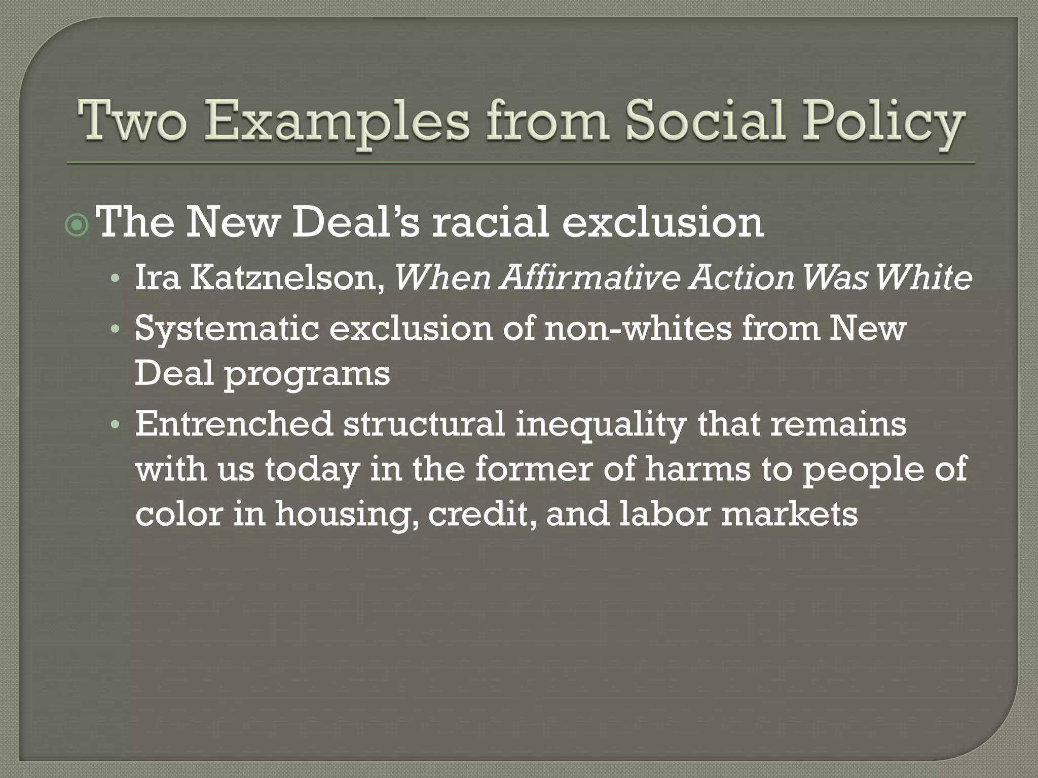  The   New Deal’s racial exclusion
  • Ira Katznelson, When Affirmative Action Was White
  • Systematic exclusion of non-whites from New
    Deal programs
  • Entrenched structural inequality that remains
    with us today in the former of harms to people of
    color in housing, credit, and labor markets
 