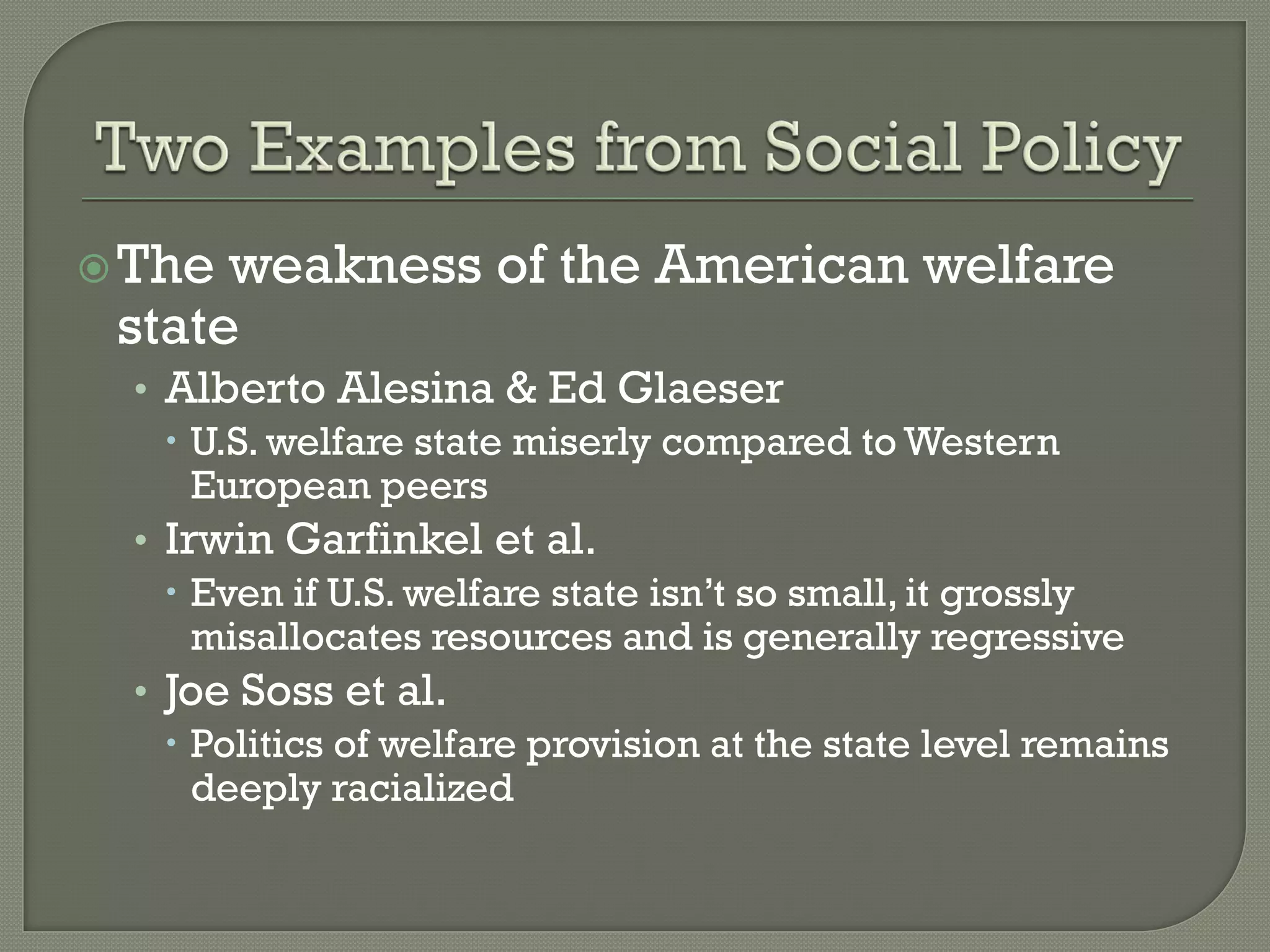  The weakness of the American welfare
 state
  • Alberto Alesina & Ed Glaeser
     U.S. welfare state miserly compared to Western
      European peers
  • Irwin Garfinkel et al.
     Even if U.S. welfare state isn’t so small, it grossly
      misallocates resources and is generally regressive
  • Joe Soss et al.
     Politics of welfare provision at the state level remains
      deeply racialized
 