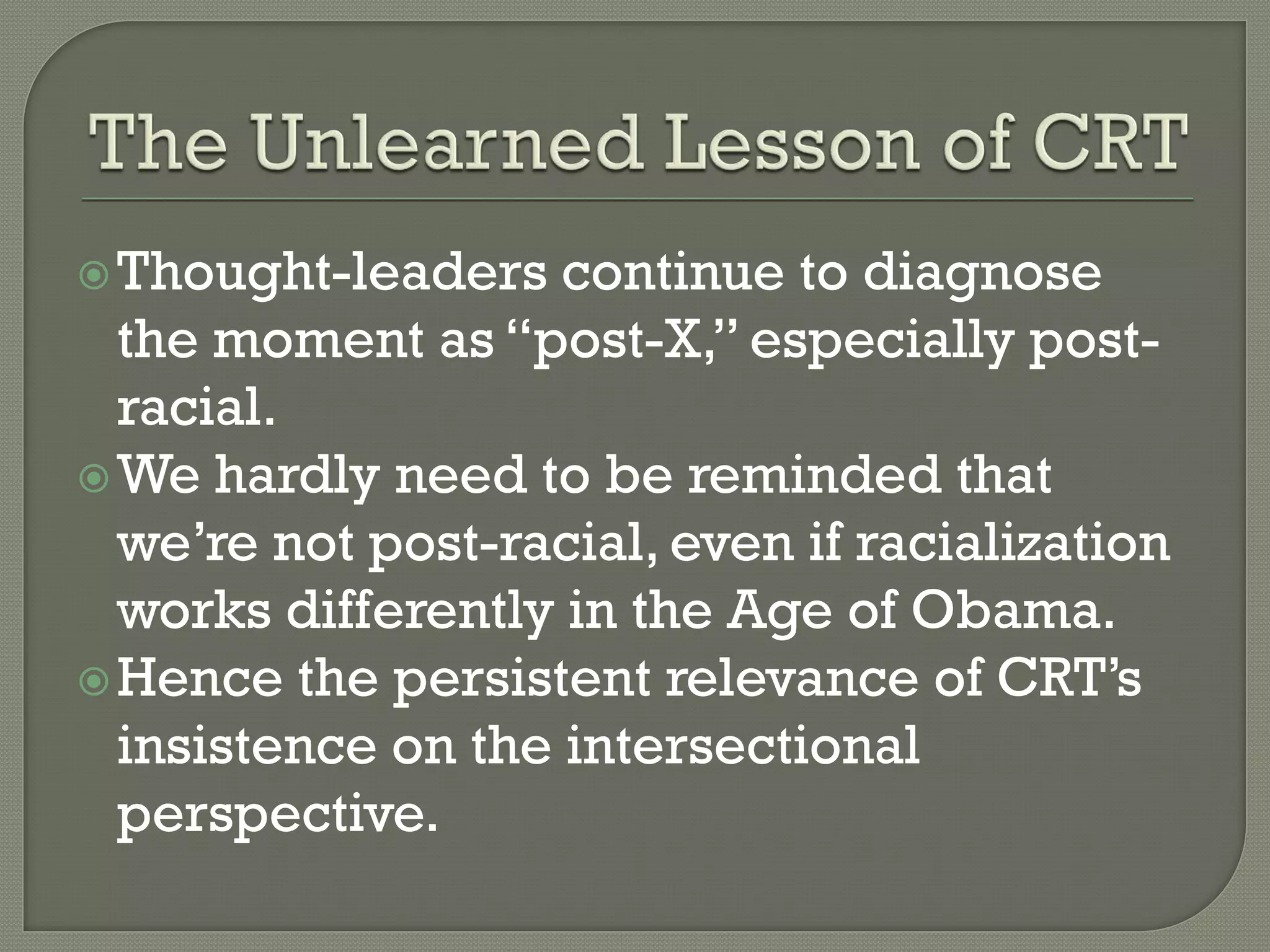  Thought-leaders   continue to diagnose
  the moment as “post-X,” especially post-
  racial.
 We hardly need to be reminded that
  we’re not post-racial, even if racialization
  works differently in the Age of Obama.
 Hence the persistent relevance of CRT’s
  insistence on the intersectional
  perspective.
 