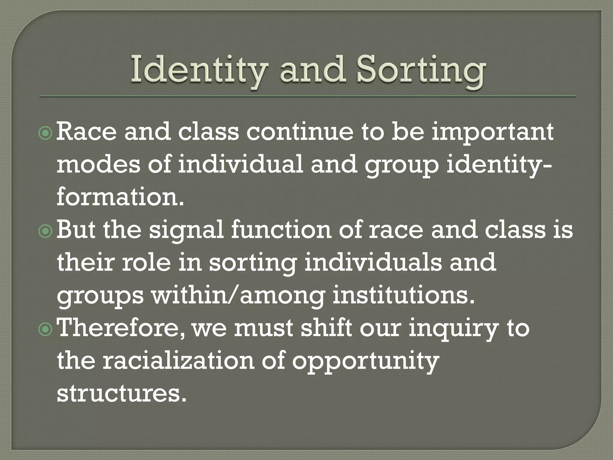  Race  and class continue to be important
  modes of individual and group identity-
  formation.
 But the signal function of race and class is
  their role in sorting individuals and
  groups within/among institutions.
 Therefore, we must shift our inquiry to
  the racialization of opportunity
  structures.
 