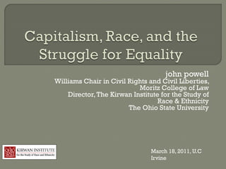 john powell
Williams Chair in Civil Rights and Civil Liberties,
                           Moritz College of Law
    Director, The Kirwan Institute for the Study of
                                  Race & Ethnicity
                        The Ohio State University




                               March 18, 2011, U.C
                               Irvine
 
