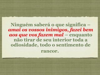 Ninguém saberá o que significa –
amai os vossos inimigos, fazei bem
aos que vos fazem mal – enquanto
não tirar de seu interior toda a
odiosidade, todo o sentimento de
rancor.
 