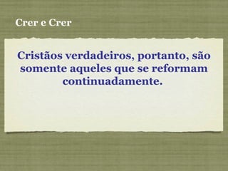 Cristãos verdadeiros, portanto, são
somente aqueles que se reformam
continuadamente.
Crer e Crer
 