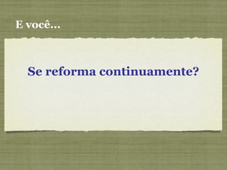 E você...
Se reforma continuamente?
 
