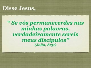 Disse Jesus,
“ Se vós permanecerdes nas
minhas palavras,
verdadeiramente sereis
meus discípulos”
(João, 8:31)
 