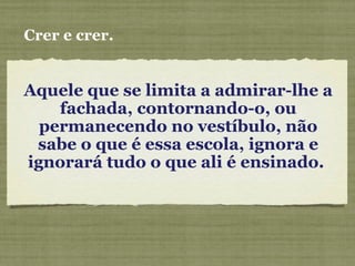 Aquele que se limita a admirar-lhe a
fachada, contornando-o, ou
permanecendo no vestíbulo, não
sabe o que é essa escola, ignora e
ignorará tudo o que ali é ensinado.
Crer e crer.
 