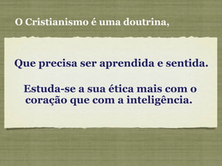 Que precisa ser aprendida e sentida.
O Cristianismo é uma doutrina,
Estuda-se a sua ética mais com o
coração que com a inteligência.
 