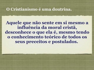 Aquele que não sente em si mesmo a
influência da moral cristã,
desconhece o que ela é, mesmo tendo
o conhecimento teórico de todos os
seus preceitos e postulados.
O Cristianismo é uma doutrina.
 