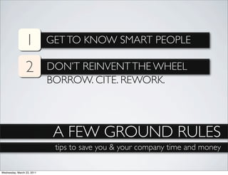 1          GET TO KNOW SMART PEOPLE

                 2          DON’T REINVENT THE WHEEL
                            BORROW. CITE. REWORK.




                             A FEW GROUND RULES
                             tips to save you & your company time and money

Wednesday, March 23, 2011
 