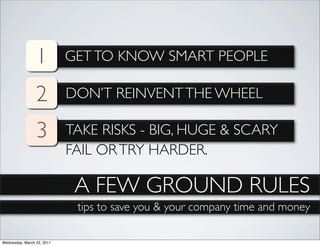 1          GET TO KNOW SMART PEOPLE

                 2          DON’T REINVENT THE WHEEL

                 3          TAKE RISKS - BIG, HUGE & SCARY
                            FAIL OR TRY HARDER.

                             A FEW GROUND RULES
                             tips to save you & your company time and money

Wednesday, March 23, 2011
 