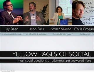 Jay Baer                    Jason Falls            Amber Naslund Chris Brogan
convinceandconvert.com           socialmediaexplorer.com    brasstackthinking.com   chrisbrogan.com




                   YELLOW PAGES OF SOCIAL
                            most social questions or dilemmas are answered here

Wednesday, March 23, 2011
 