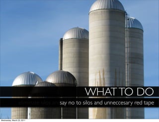 WHAT TO DO
                  eliminate silos andsay no to silosred tape around processes
                                      unnecessary and unneccesary red tape

Wednesday, March 23, 2011
 