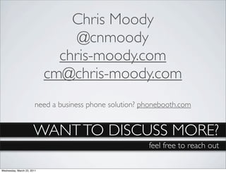 Chris Moody
                                 @cnmoody
                              chris-moody.com
                            cm@chris-moody.com
                        need a business phone solution? phonebooth.com


                       WANT TO DISCUSS MORE?
                                                         feel free to reach out

Wednesday, March 23, 2011
 