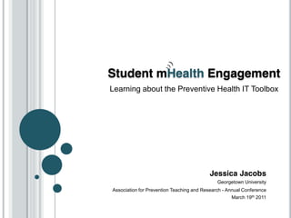 Student mHealth Engagement
Learning about the Preventive Health IT Toolbox




                                           Jessica Jacobs
                                              Georgetown University
Association for Prevention Teaching and Research - Annual Conference
                                                    March 19th 2011
 