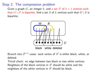 Step 2: The compression problem
Given a graph G , an integer k , and and a S of kof k + 1 vertices such G  S
    Given a graph G, an integer k, a set set S + 1 vertices such that
    that G  S is bipartite, ﬁnd a set S of k vertices such that G  S is
bipartite, ﬁnd a set S of k vertices such that G  S is bipartite.
    bipartite.

                             W      B




                                                 S
                          black white deleted
                   k+1 cases: each vertex
Branch into 3k+1 3
     Branch into cases: each vertex of Sofis either black, white, or deleted.
                                            S is either black, white, or
     deleted.
Trivial check: no edge between two black or two white vertices.
     Trivial check: no edge between two black or two white vertices.
Neighbors of the black vertices in Sinshould be white andand the
     Neighbors of the black vertices S should be white the neighbors of th
white vertices in S should vertices in S should be black.
     neighbors of the white be black.
 