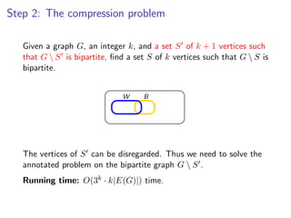 Step 2: The compression problem
                                  Step 2: The compression problem
   Given a graph G, an integer k, and a set S of k + 1 vertices such
   that G  S is bipartite, ﬁnd a set S of k vertices such that G  S is
   bipartite. a graph G , an integer k , and a set S of k + 1 vertices such that G  S is
       Given
        bipartite, ﬁnd a set S of k vertices such that G  S is bipartite.


                                       W      B




   The vertices of S can be disregarded. Thus we need to solve the
   annotated problem can be disregarded. Thus we G  S .solve the annotated
       The vertices of S
                         on the bipartite graph need to
   Running time: O(3k · k|E(G)|) time.
      problem on the bipartite graph G  S .

        Running time: O(3k · k|E (G )|) time.

                                                                             Fixed Parameter Algorithms – p.53/98
 