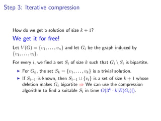 Step 3: Iterative compression


   How do we get a solution of size k + 1?
   We get it for free!
   Let V (G) = {v1 , . . . , vn } and let Gi be the graph induced by
   {v1 , . . . , vi }.
   For every i, we ﬁnd a set Si of size k such that Gi  Si is bipartite.
        For Gk , the set Sk = {v1 , . . . , vk } is a trivial solution.
        If Si−1 is known, then Si−1 ∪ {vi } is a set of size k + 1 whose
        deletion makes Gi bipartite ⇒ We can use the compression
        algorithm to ﬁnd a suitable Si in time O(3k · k|E(Gi )|).
 