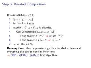 Step 3: Iterative Compression


   Bipartite-Deletion(G, k)
    1. Sk = {v1 , . . . , vk }
    2. for i := k + 1 to n
    3. Invariant: Gi−1  Si−1 is bipartite.
    4.     Call Compression(Gi , Si−1 ∪ {vi })
    5.         If the answer is “NO” ⇒ return “NO”
    6.         If the answer is a set X ⇒ Si := X
    7. Return the set Sn
   Running time: the compression algorithm is called n times and
   everything else can be done in linear time
   ⇒ O(3k · k|V (G)| · |E(G)|) time algorithm.
 