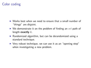 Color coding



      Works best when we need to ensure that a small number of
      “things” are disjoint.
      We demonstrate it on the problem of ﬁnding an s-t path of
      length exactly k.
      Randomized algorithm, but can be derandomized using a
      standard technique.
      Very robust technique, we can use it as an “opening step”
      when investigating a new problem.
 