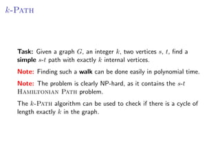 k-Path



  Task: Given a graph G, an integer k, two vertices s, t, ﬁnd a
  simple s-t path with exactly k internal vertices.
  Note: Finding such a walk can be done easily in polynomial time.
  Note: The problem is clearly NP-hard, as it contains the s-t
  Hamiltonian Path problem.
  The k-Path algorithm can be used to check if there is a cycle of
  length exactly k in the graph.
 