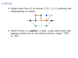 k-Path
Assign colors from [k]from [k] to V (G )  {s, (G)  {s, t} and independently at
       Assign colors to vertices vertices V t} uniformly uniformly and
        independently at random.
random.


                          s                           t



         there if there is a s -t path: a path: a path where appears exactly
Check ifCheck is a colorful colorful s-tpath where each coloreach color
once onappears exactly once output “YES” or vertices; output “YES”
        the internal vertices; on the internal “NO”.
        or “NO”.




                                                               Fixed Parameter Algorithms – p.69
 