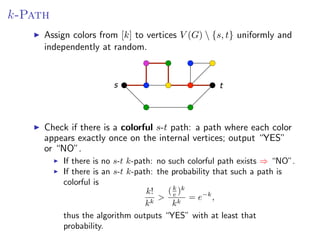 k-Path
Assign colors from [k]from [k] to V (G )  {s, (G)  {s, t} and independently at
       Assign colors to vertices vertices V t} uniformly uniformly and
        independently at random.
random.


                          s                            t



         there if there is a s -t path: a path: a path where appears exactly
Check ifCheck is a colorful colorful s-tpath where each coloreach color
once onappears exactly once output “YES” or vertices; output “YES”
        the internal vertices; on the internal “NO”.
        or “NO”.
             If there is no s-t k-path: no such colorful path exists ⇒ “NO”.
             If there is an s-t k-path: the probability that such a path is
             colorful is
                                     k!    ( k )k
                                        > e k = e−k ,
                                     kk      k
             thus the algorithm outputs “YES” with at least that
             probability.
                                                                 Fixed Parameter Algorithms – p.69
 