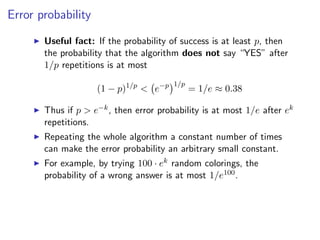 Error probability

       Useful fact: If the probability of success is at least p, then
       the probability that the algorithm does not say “YES” after
       1/p repetitions is at most
                                        1/p
                    (1 − p)1/p < e−p          = 1/e ≈ 0.38

       Thus if p > e−k , then error probability is at most 1/e after ek
       repetitions.
       Repeating the whole algorithm a constant number of times
       can make the error probability an arbitrary small constant.
       For example, by trying 100 · ek random colorings, the
       probability of a wrong answer is at most 1/e100 .
 